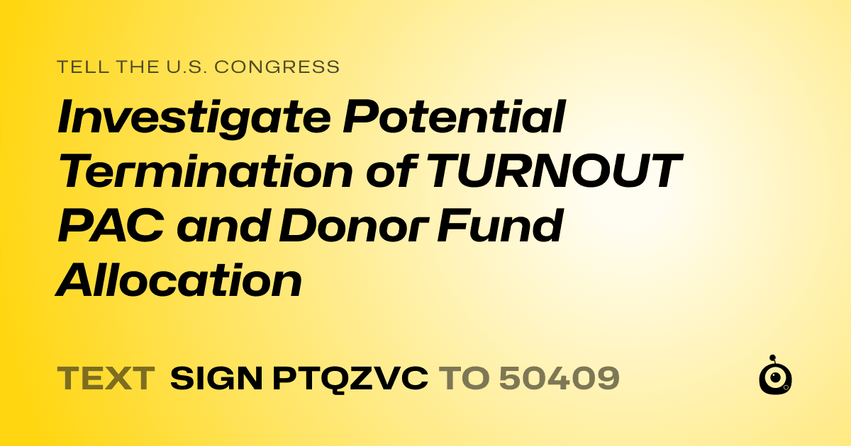 A shareable card that reads "tell the U.S. Congress: Investigate Potential Termination of TURNOUT PAC and Donor Fund Allocation" followed by "text sign PTQZVC to 50409"