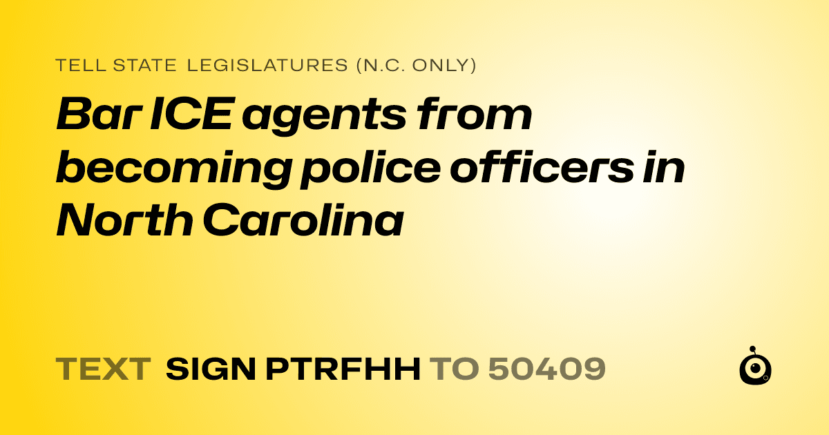A shareable card that reads "tell State Legislatures (N.C. only): Bar ICE agents from becoming police officers in North Carolina" followed by "text sign PTRFHH to 50409"