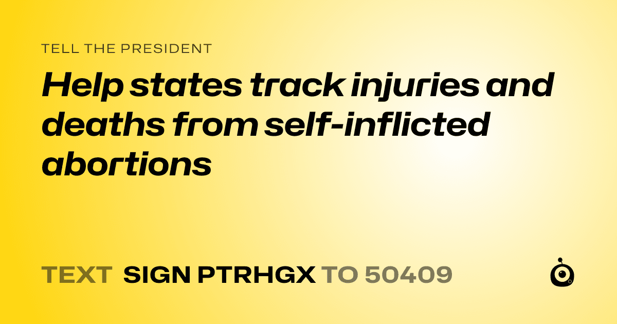 A shareable card that reads "tell the President: Help states track injuries and deaths from self-inflicted abortions" followed by "text sign PTRHGX to 50409"