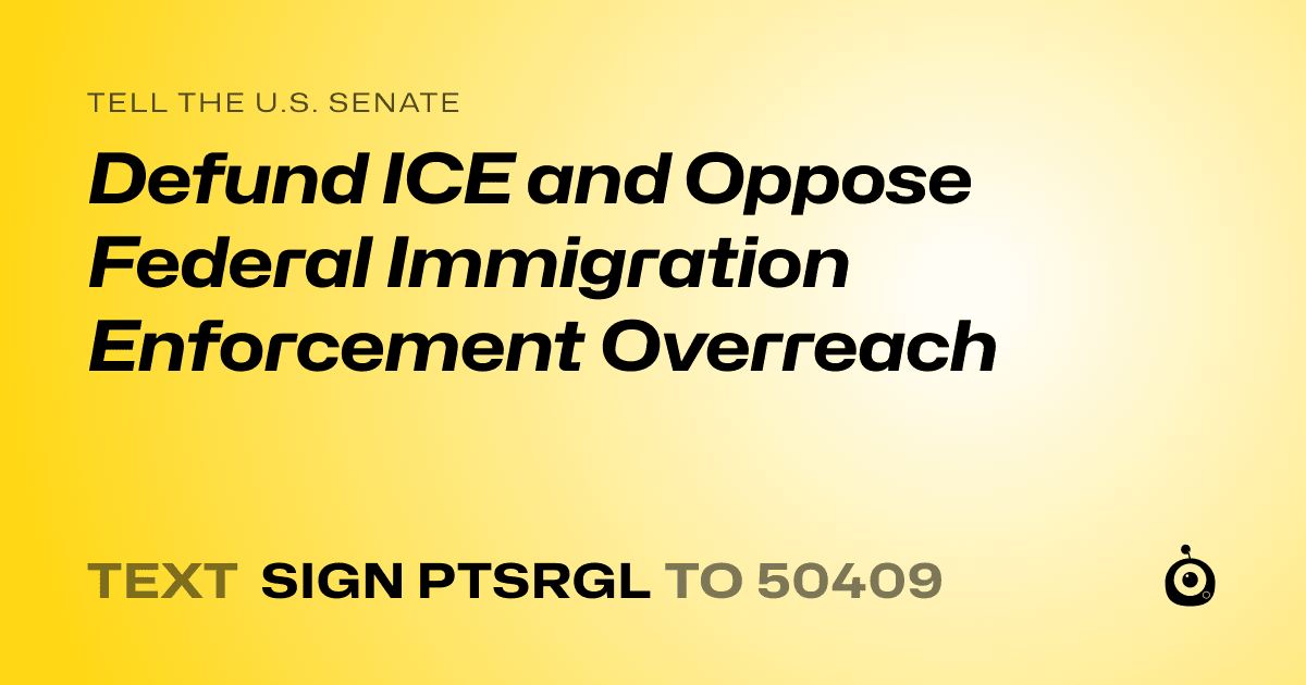 A shareable card that reads "tell the U.S. Senate: Defund ICE and Oppose Federal Immigration Enforcement Overreach" followed by "text sign PTSRGL to 50409"