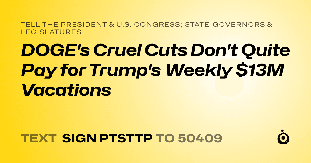 A shareable card that reads "tell the President & U.S. Congress; State Governors & Legislatures: DOGE's Cruel Cuts Don't Quite Pay for Trump's Weekly $13M Vacations" followed by "text sign PTSTTP to 50409"