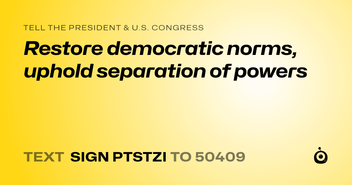 A shareable card that reads "tell the President & U.S. Congress: Restore democratic norms, uphold separation of powers" followed by "text sign PTSTZI to 50409"