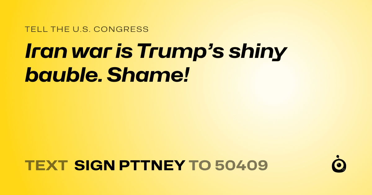 A shareable card that reads "tell the U.S. Congress: Iran war is Trump’s shiny bauble. Shame!" followed by "text sign PTTNEY to 50409"