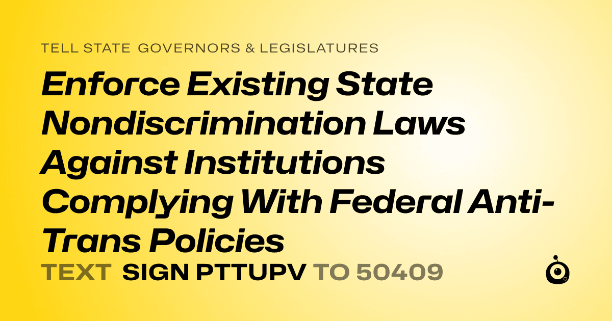 A shareable card that reads "tell State Governors & Legislatures: Enforce Existing State Nondiscrimination Laws Against Institutions Complying With Federal Anti-Trans Policies" followed by "text sign PTTUPV to 50409"