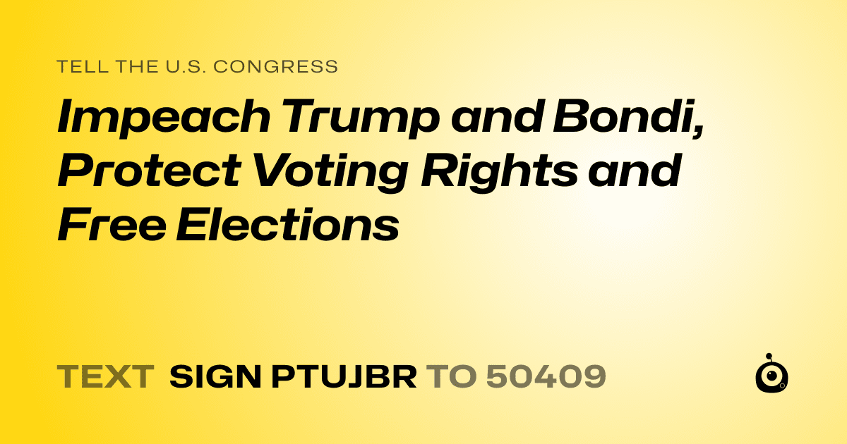 A shareable card that reads "tell the U.S. Congress: Impeach Trump and Bondi, Protect Voting Rights and Free Elections" followed by "text sign PTUJBR to 50409"