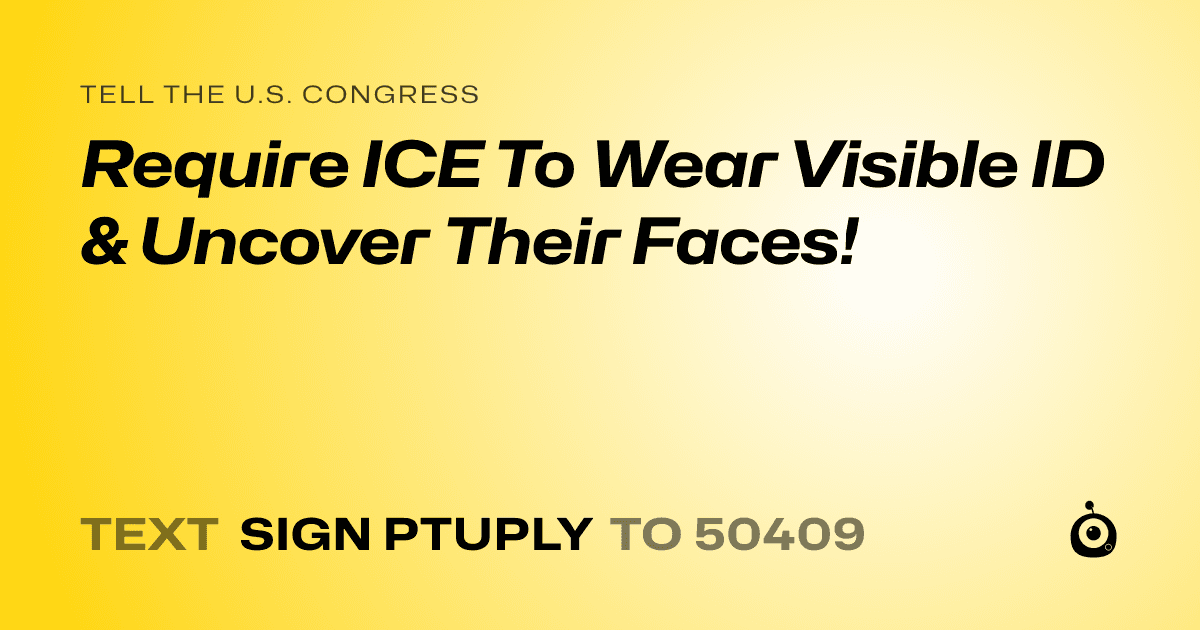 A shareable card that reads "tell the U.S. Congress: Require ICE To Wear Visible ID & Uncover Their Faces!" followed by "text sign PTUPLY to 50409"
