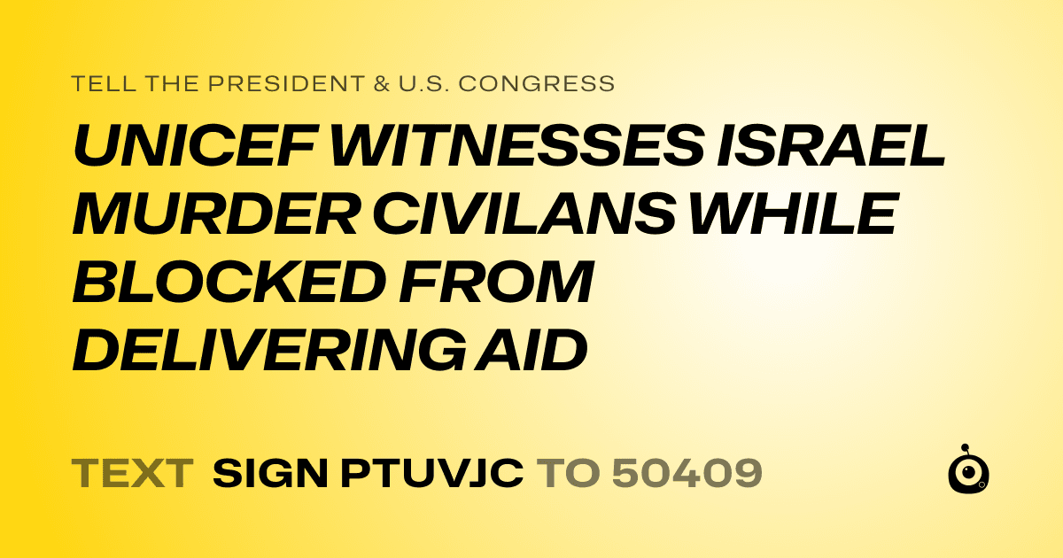 A shareable card that reads "tell the President & U.S. Congress: UNICEF WITNESSES ISRAEL MURDER CIVILANS WHILE BLOCKED FROM DELIVERING AID" followed by "text sign PTUVJC to 50409"