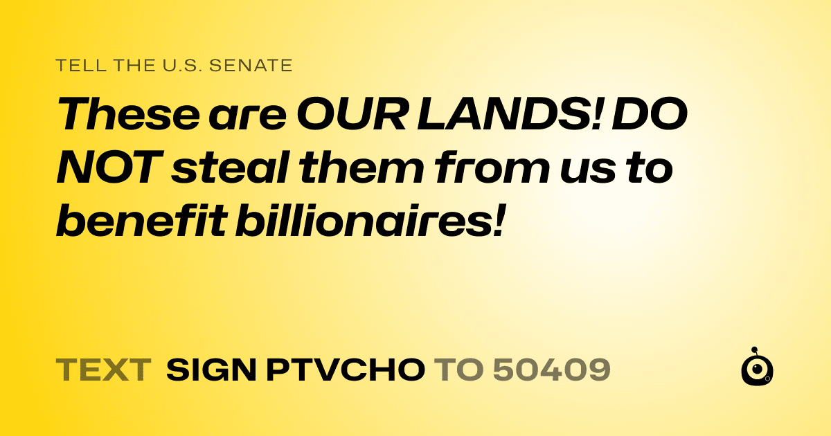 A shareable card that reads "tell the U.S. Senate: These are OUR LANDS!   DO NOT steal them from us to benefit billionaires!" followed by "text sign PTVCHO to 50409"
