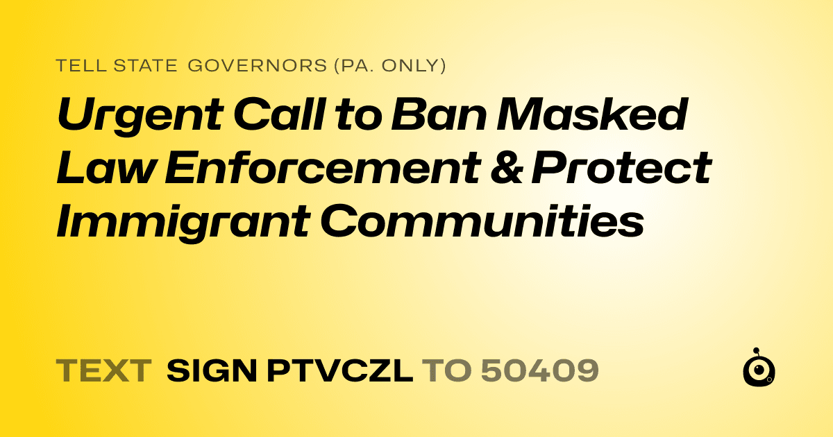 A shareable card that reads "tell State Governors (Pa. only): Urgent Call to Ban Masked Law Enforcement & Protect Immigrant Communities" followed by "text sign PTVCZL to 50409"