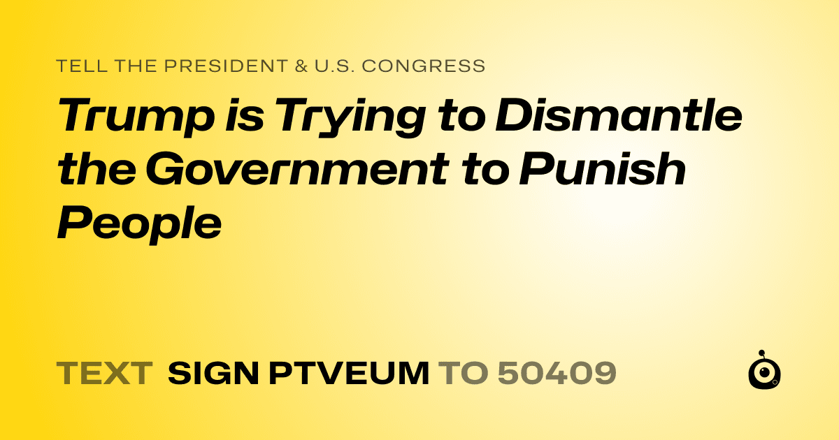 A shareable card that reads "tell the President & U.S. Congress: Trump is Trying to Dismantle the Government to Punish People" followed by "text sign PTVEUM to 50409"