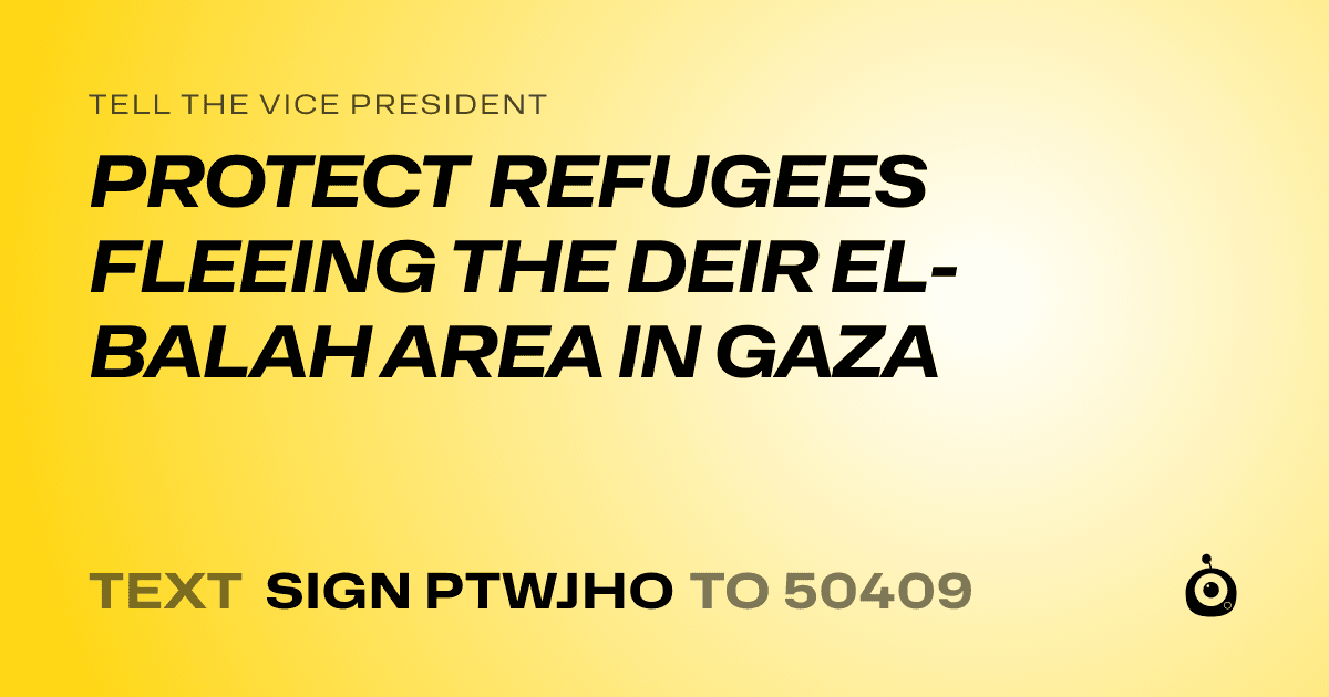 A shareable card that reads "tell the Vice President: PROTECT REFUGEES FLEEING THE DEIR EL-BALAH AREA IN GAZA" followed by "text sign PTWJHO to 50409"