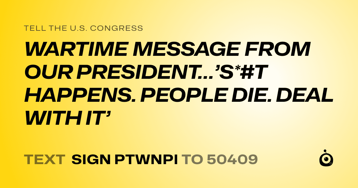 A shareable card that reads "tell the U.S. Congress: WARTIME MESSAGE FROM OUR  PRESIDENT…’S*#T HAPPENS. PEOPLE  DIE. DEAL WITH IT’" followed by "text sign PTWNPI to 50409"