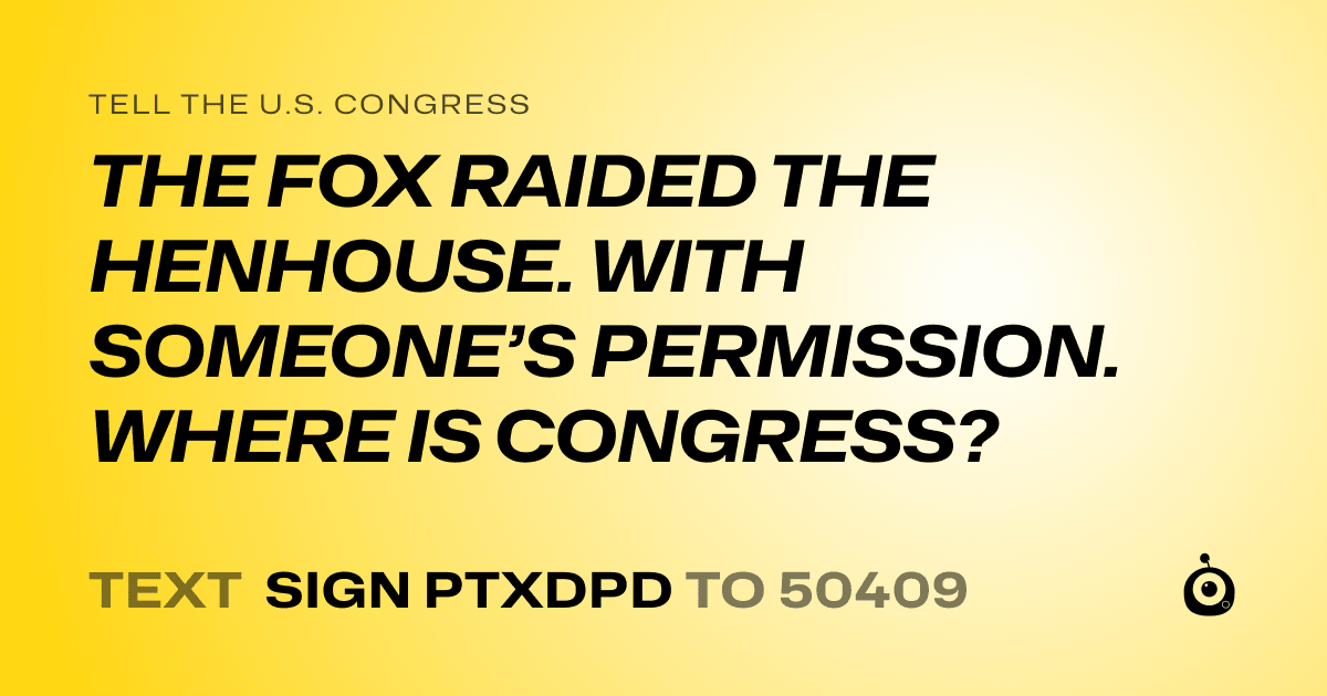 A shareable card that reads "tell the U.S. Congress: THE FOX RAIDED THE HENHOUSE. WITH SOMEONE’S PERMISSION. WHERE IS CONGRESS?" followed by "text sign PTXDPD to 50409"
