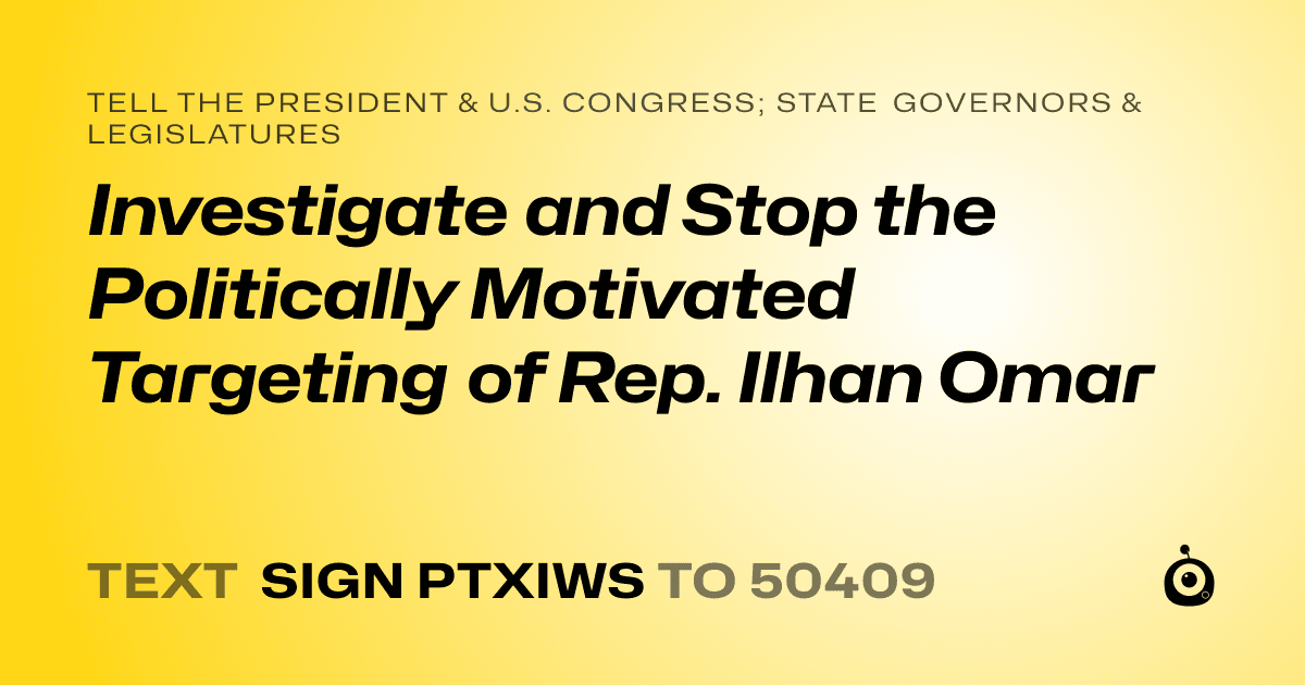 A shareable card that reads "tell the President & U.S. Congress; State Governors & Legislatures: Investigate and Stop the Politically Motivated Targeting of Rep. Ilhan Omar" followed by "text sign PTXIWS to 50409"