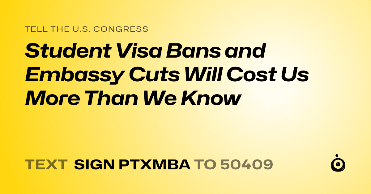 A shareable card that reads "tell the U.S. Congress: Student Visa Bans and Embassy Cuts Will Cost Us More Than We Know" followed by "text sign PTXMBA to 50409"