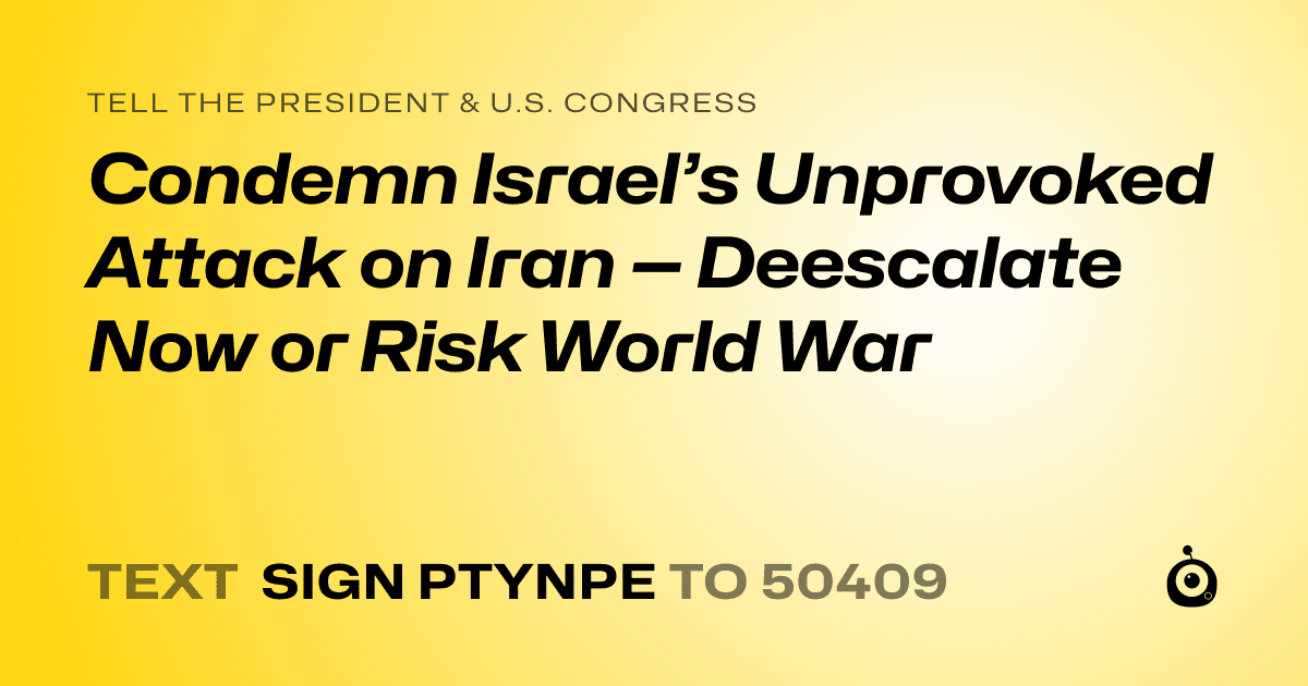 A shareable card that reads "tell the President & U.S. Congress: Condemn Israel’s Unprovoked Attack on Iran — Deescalate Now or Risk World War" followed by "text sign PTYNPE to 50409"
