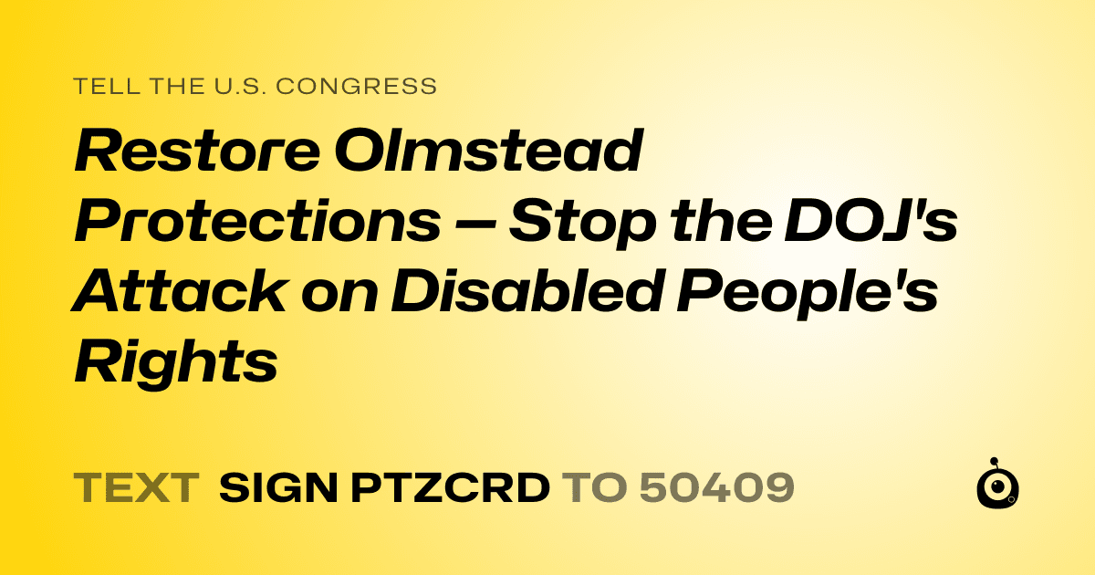 A shareable card that reads "tell the U.S. Congress: Restore Olmstead Protections — Stop the DOJ's Attack on Disabled People's Rights" followed by "text sign PTZCRD to 50409"