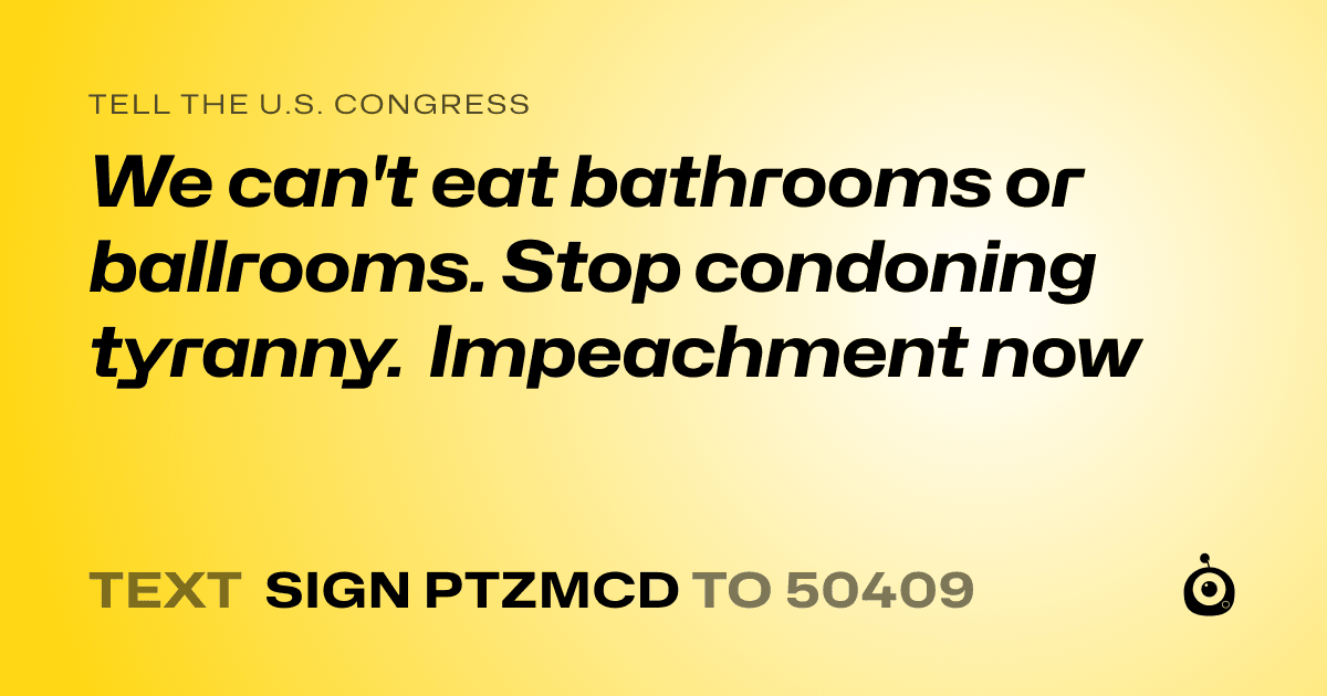 A shareable card that reads "tell the U.S. Congress: We can't eat bathrooms or ballrooms. Stop condoning tyranny. Impeachment now" followed by "text sign PTZMCD to 50409"