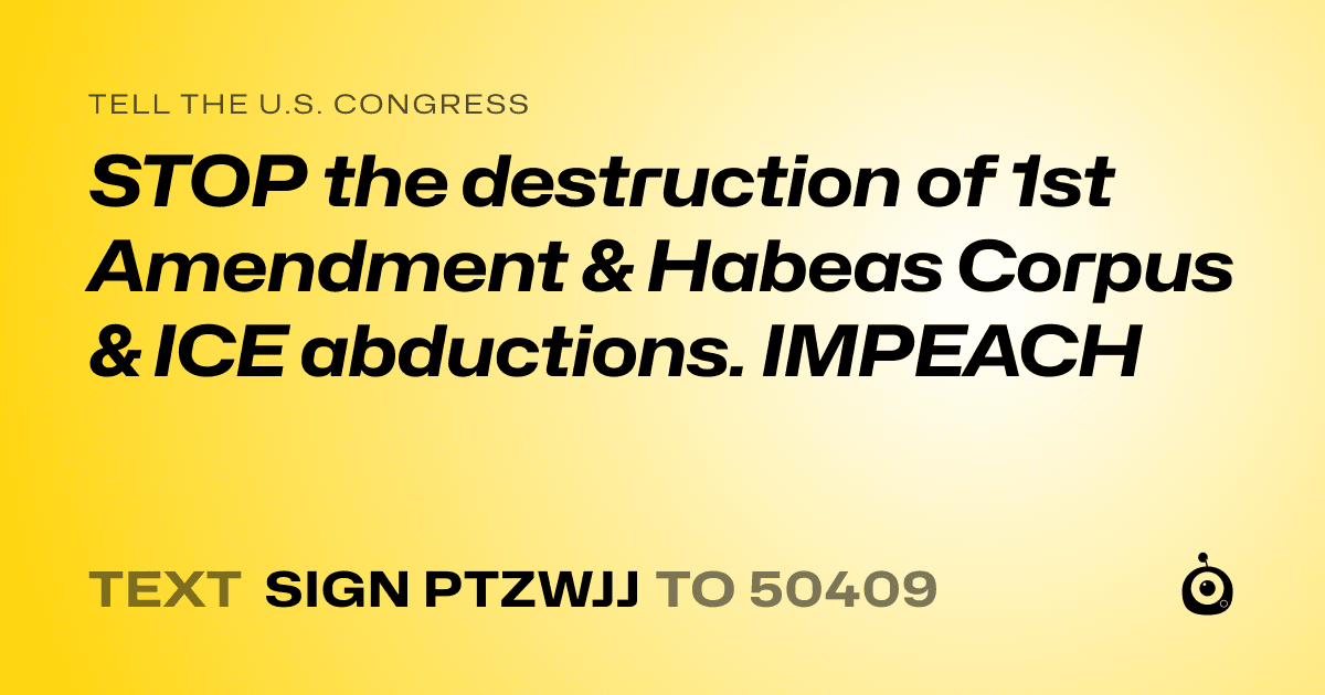 A shareable card that reads "tell the U.S. Congress: STOP the destruction of 1st Amendment & Habeas Corpus & ICE abductions. IMPEACH" followed by "text sign PTZWJJ to 50409"