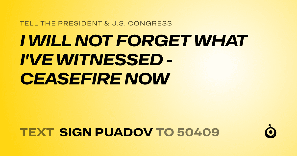 A shareable card that reads "tell the President & U.S. Congress: I WILL NOT FORGET WHAT I'VE WITNESSED - CEASEFIRE NOW" followed by "text sign PUADOV to 50409"
