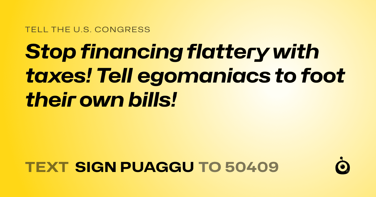 A shareable card that reads "tell the U.S. Congress: Stop financing flattery with taxes! Tell egomaniacs to foot their own bills!" followed by "text sign PUAGGU to 50409"