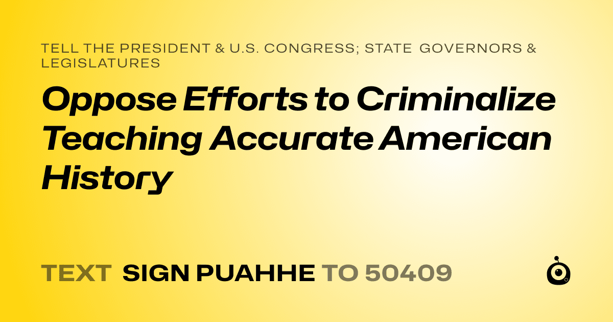 A shareable card that reads "tell the President & U.S. Congress; State Governors & Legislatures: Oppose Efforts to Criminalize Teaching Accurate American History" followed by "text sign PUAHHE to 50409"