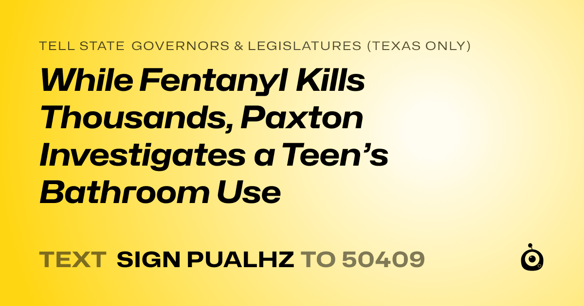 A shareable card that reads "tell State Governors & Legislatures (Texas only): While Fentanyl Kills Thousands, Paxton Investigates a Teen’s Bathroom Use" followed by "text sign PUALHZ to 50409"