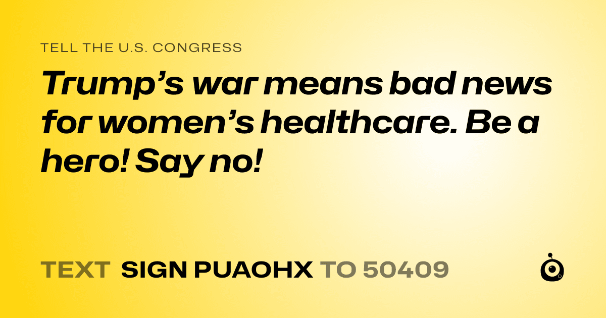 A shareable card that reads "tell the U.S. Congress: Trump’s war means bad news for women’s healthcare. Be a hero! Say no!" followed by "text sign PUAOHX to 50409"