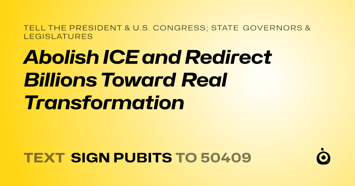A shareable card that reads "tell the President & U.S. Congress; State Governors & Legislatures: Abolish ICE and Redirect Billions Toward Real Transformation" followed by "text sign PUBITS to 50409"
