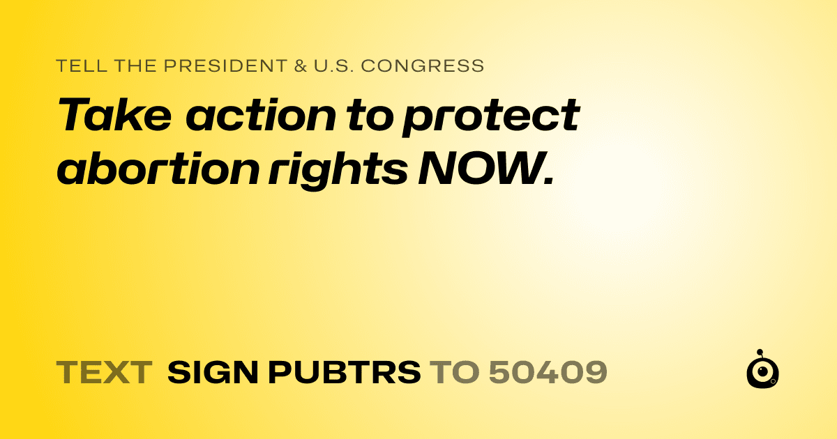 A shareable card that reads "tell the President & U.S. Congress: Take action to protect abortion rights NOW." followed by "text sign PUBTRS to 50409"