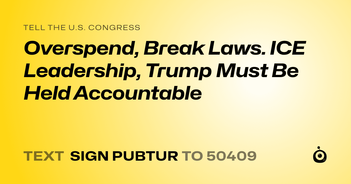 A shareable card that reads "tell the U.S. Congress: Overspend, Break Laws. ICE Leadership, Trump Must Be Held Accountable" followed by "text sign PUBTUR to 50409"