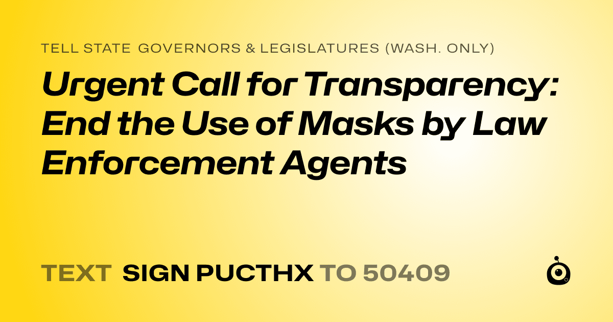 A shareable card that reads "tell State Governors & Legislatures (Wash. only): Urgent Call for Transparency: End the Use of Masks by Law Enforcement Agents" followed by "text sign PUCTHX to 50409"