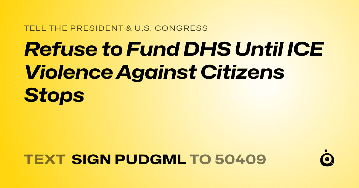 A shareable card that reads "tell the President & U.S. Congress: Refuse to Fund DHS Until ICE Violence Against Citizens Stops" followed by "text sign PUDGML to 50409"
