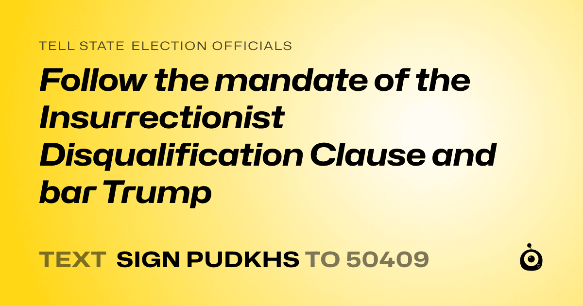 A shareable card that reads "tell State Election Officials: Follow the mandate of the Insurrectionist Disqualification Clause and bar Trump" followed by "text sign PUDKHS to 50409"