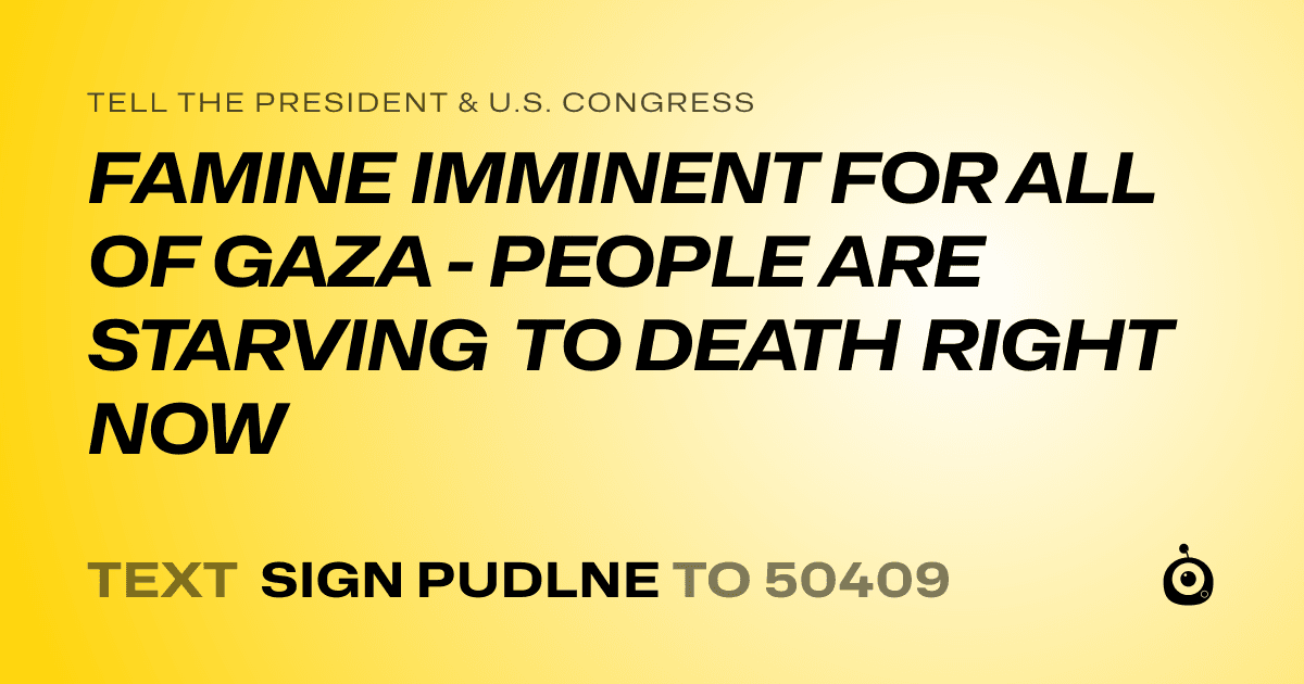A shareable card that reads "tell the President & U.S. Congress: FAMINE IMMINENT FOR ALL OF GAZA - PEOPLE ARE STARVING TO DEATH RIGHT NOW" followed by "text sign PUDLNE to 50409"