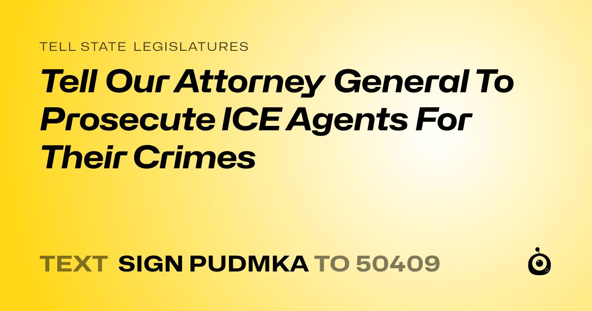 A shareable card that reads "tell State Legislatures: Tell Our Attorney General To Prosecute ICE Agents For Their Crimes" followed by "text sign PUDMKA to 50409"