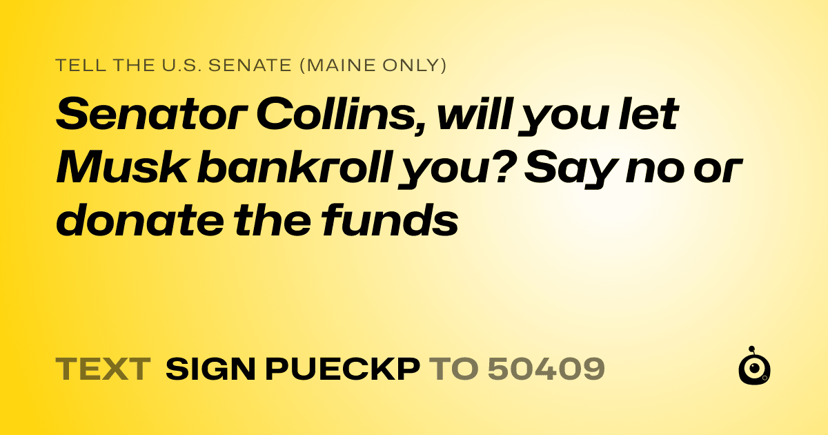 A shareable card that reads "tell the U.S. Senate (Maine only): Senator Collins, will you let Musk bankroll you? Say no or donate the funds" followed by "text sign PUECKP to 50409"