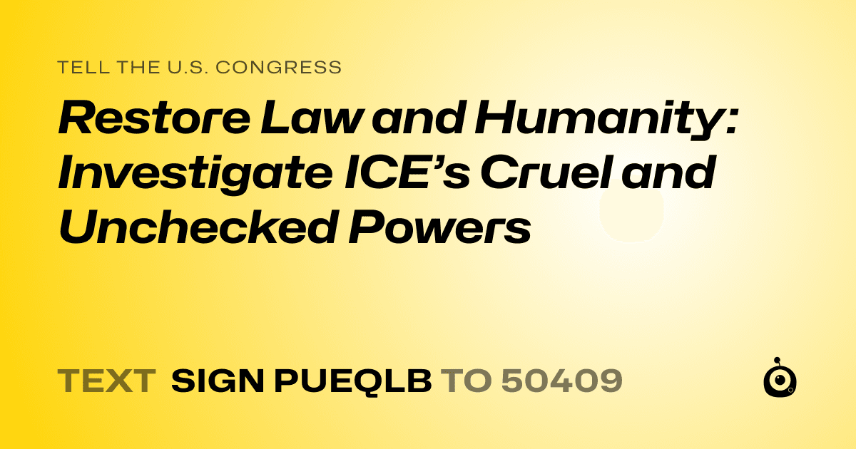 A shareable card that reads "tell the U.S. Congress: Restore Law and Humanity: Investigate ICE’s Cruel and Unchecked Powers" followed by "text sign PUEQLB to 50409"