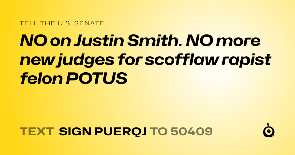 A shareable card that reads "tell the U.S. Senate: NO on Justin Smith. NO more new judges  for scofflaw rapist felon POTUS" followed by "text sign PUERQJ to 50409"