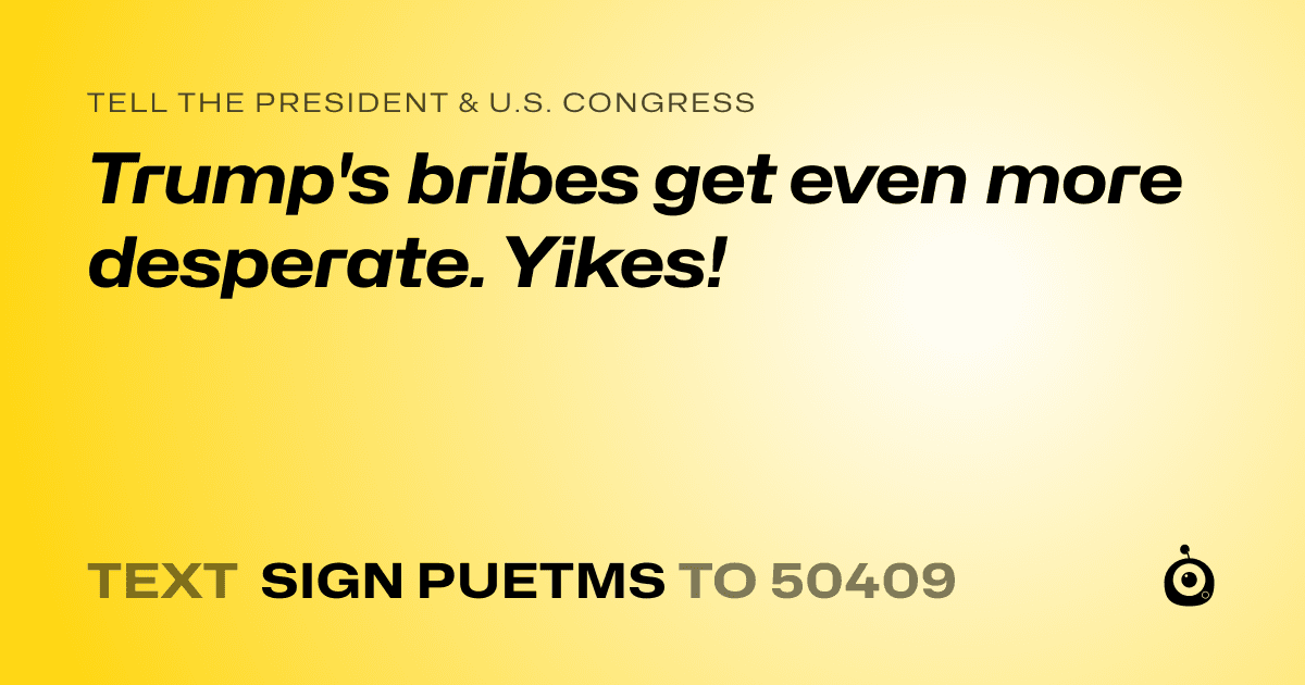 A shareable card that reads "tell the President & U.S. Congress: Trump's bribes get even more desperate. Yikes!" followed by "text sign PUETMS to 50409"