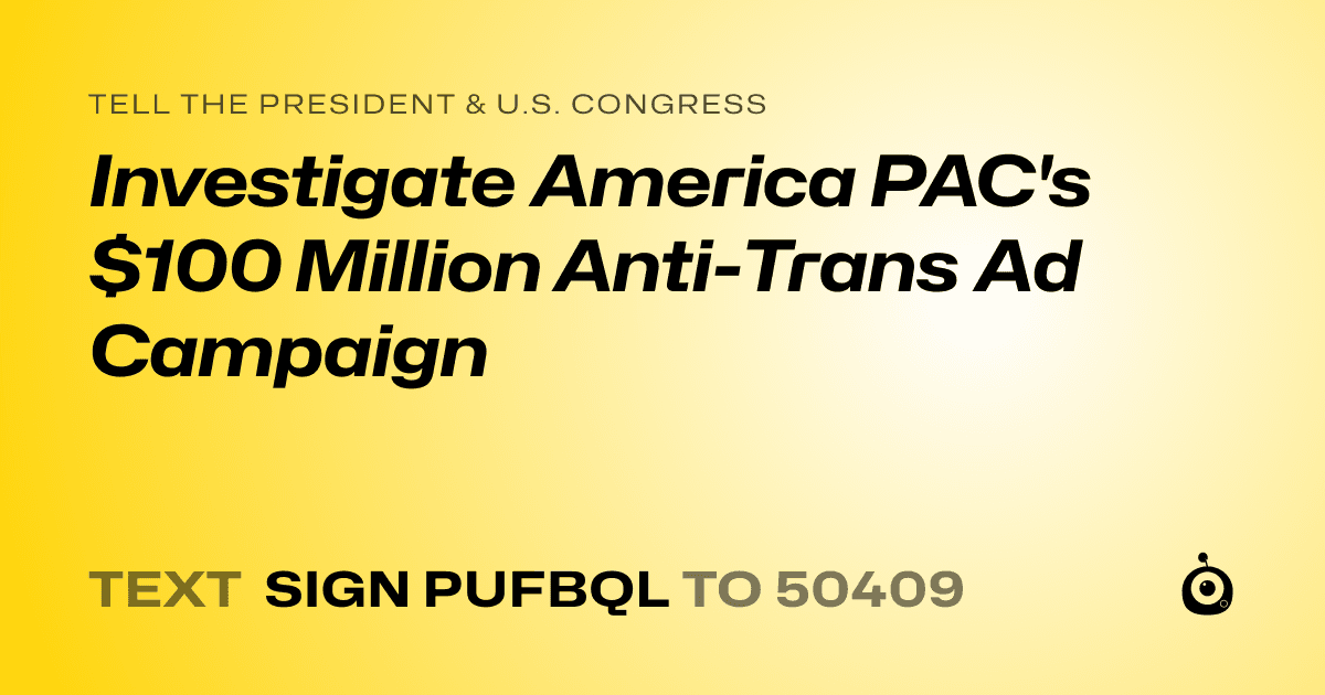 A shareable card that reads "tell the President & U.S. Congress: Investigate America PAC's $100 Million Anti-Trans Ad Campaign" followed by "text sign PUFBQL to 50409"