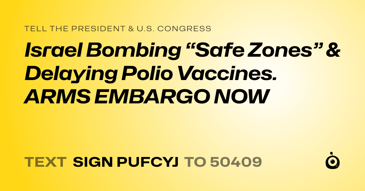 A shareable card that reads "tell the President & U.S. Congress: Israel Bombing “Safe Zones” & Delaying Polio Vaccines. ARMS EMBARGO NOW" followed by "text sign PUFCYJ to 50409"
