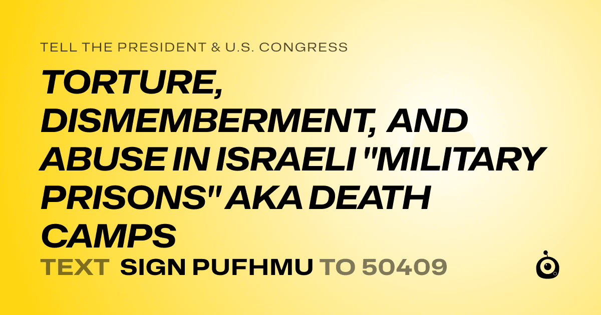 A shareable card that reads "tell the President & U.S. Congress: TORTURE, DISMEMBERMENT, AND ABUSE IN ISRAELI "MILITARY PRISONS" AKA DEATH CAMPS" followed by "text sign PUFHMU to 50409"