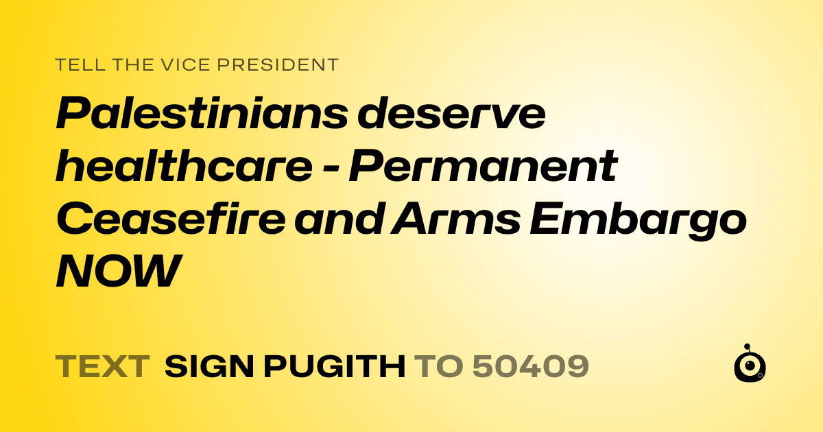 A shareable card that reads "tell the Vice President: Palestinians deserve  healthcare - Permanent Ceasefire and Arms Embargo NOW" followed by "text sign PUGITH to 50409"