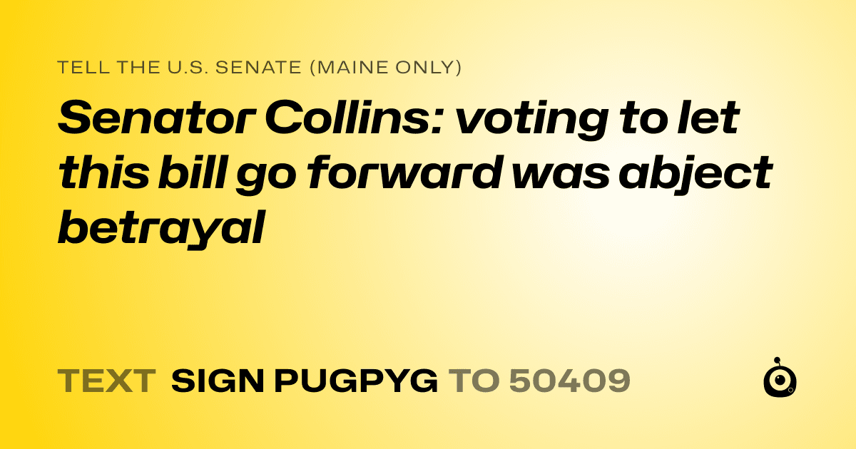 A shareable card that reads "tell the U.S. Senate (Maine only): Senator Collins: voting to let this bill go forward was abject betrayal" followed by "text sign PUGPYG to 50409"