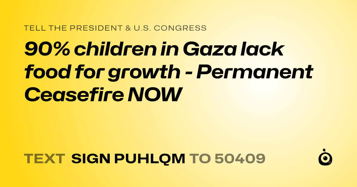 A shareable card that reads "tell the President & U.S. Congress: 90% children in Gaza lack food for growth - Permanent Ceasefire NOW" followed by "text sign PUHLQM to 50409"