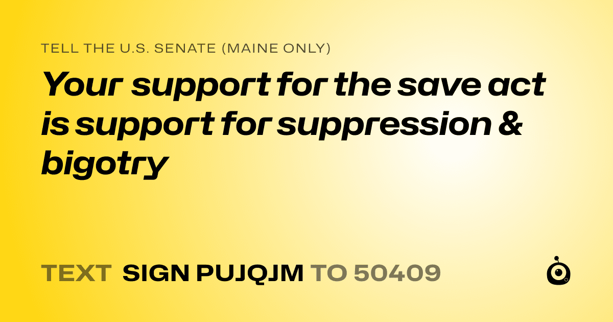 A shareable card that reads "tell the U.S. Senate (Maine only): Your support for the save act is support for suppression & bigotry" followed by "text sign PUJQJM to 50409"