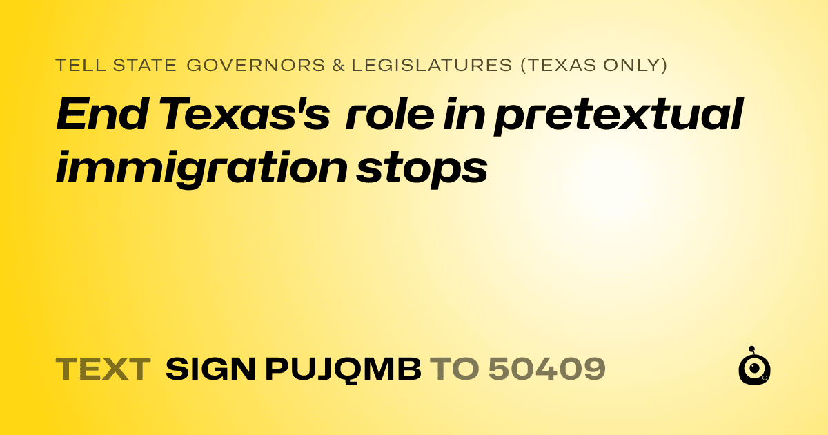 A shareable card that reads "tell State Governors & Legislatures (Texas only): End Texas's role in pretextual immigration stops" followed by "text sign PUJQMB to 50409"
