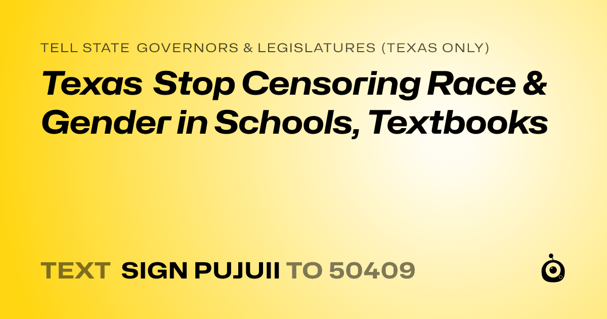 A shareable card that reads "tell State Governors & Legislatures (Texas only): Texas Stop Censoring Race & Gender in Schools, Textbooks" followed by "text sign PUJUII to 50409"