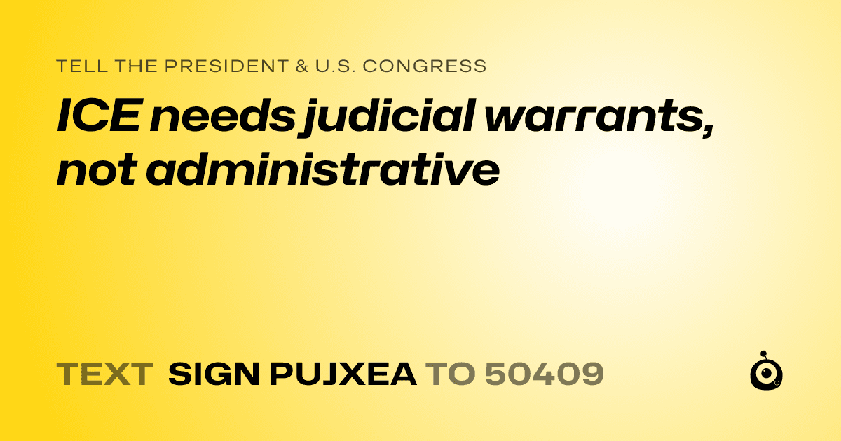A shareable card that reads "tell the President & U.S. Congress: ICE needs judicial warrants, not administrative" followed by "text sign PUJXEA to 50409"
